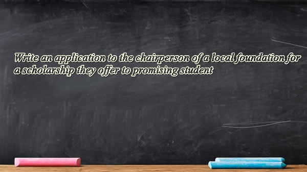 Write an application to the chairperson of a local foundation for a scholarship they offer to promising student